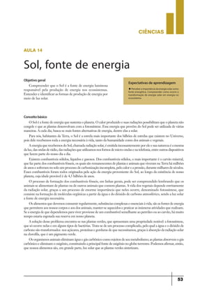CIÊNCIaS
53
aula 14
Sol, fonte de energia
Expectativas de aprendizagem
u Perceber a importância da energia solar como
fonte energética. Compreender como ocorre a
transformação de energia solar em energia no
ecossistema.
Objetivo geral
Compreender que o Sol é a fonte de energia luminosa
responsável pela produção de energia nos ecossistemas.
Entender e identificar as formas de produção de energia por
meio de luz solar.
Conceitobásico
O Sol é a fonte de energia que sustenta o planeta. O calor produzido e suas radiações possibilitam que o planeta não
congele e que as plantas desenvolvam com a fotossíntese. Essa energia que provêm do Sol pode ser utilizada de várias
maneiras. A cada dia, busca-se mais fontes alternativas de energia, dentre elas a solar.
Para nós, habitantes da Terra, o Sol é a estrela mais importante dos bilhões de estrelas que existem no Universo,
pois dele recebemos toda a energia necessária à vida, tanto da humanidade como dos animais e vegetais.
A energia que recebemos do Sol, chamada radiação solar, é emitida incessantemente por ele e sua natureza é a mesma
da luz, das ondas de rádio, das radiações que utilizamos nos fornos de micro-ondas e na telefonia, entre outros dispositivos
que fazem parte do nosso dia a dia.
Existem combustíveis sólidos, líquidos e gasosos. Dos combustíveis sólidos, o mais importante é o carvão mineral,
que faz parte dos combustíveis fósseis, os quais são remanescentes de plantas e animais que viveram na Terra há milhões
de anos e sofreram no solo um processo de carbonização incompleta, pelo calor e a pressão, durante milhares de séculos.
Esses combustíveis foram todos originados pela ação da energia proveniente do Sol, ao longo da existência de nosso
planeta, cuja idade provável é de 4,5 bilhões de anos.
O processo de formação dos combustíveis fósseis, em linhas gerais, pode ser compreendido lembrando que os
animais se alimentam de plantas ou de outros animais que comem plantas. A vida dos vegetais depende estritamente
da radiação solar, graças a um processo de enorme importância que neles ocorre, denominado fotossíntese, que
consiste na formação de moléculas orgânicas a partir da água e do dióxido de carbono atmosférico, sendo a luz solar
a fonte de energia necessária.
Os alimentos que devemos consumir regularmente, substâncias complexas e essenciais à vida, são as fontes de energia
que permitem aos nossos corpos e aos dos animais, manter-se aquecidos e praticar as inúmeras atividades que realizam.
Se a energia de que dependemos para viver proviesse de um combustível semelhante ao petróleo ou ao carvão, há muito
tempo estaria esgotada sua reserva em nosso planeta.
A solução desse problema encontra-se nas plantas verdes, que apresentam uma propriedade notável: a fotossíntese,
que só ocorre nelas e em alguns tipos de bactérias. Trata-se de um processo complicado, pelo qual a água e o dióxido de
carbono são transformados nos açúcares, proteínas e gorduras de que necessitamos, graças à absorção da radiação solar
na clorofila, que é um pigmento verde.
Os organismos animais eliminam água e gás carbônico como rejeitos de seu metabolismo; as plantas absorvem o gás
carbônico e eliminam o oxigênio, constituindo a principal fonte de oxigênio no globo terrestre. Podemos afirmar, então,
que nossos alimentos são, em grande parte, luz solar que as plantas verdes sintetizam.
 