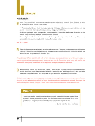 CIÊNCIaS
54
Sobre a relação da energia proveniente da radiação solar e os combustíveis usados no nosso cotidiano, são feitas
as afirmativas a seguir, assinale o item correto:
I – A radiação solar não tem relação alguma com a energia elétrica que utilizamos em nossas residências, pois essa
energia é proveniente da energia potencial gravitacional da água nas hidrelétricas.
II – A radiação solar que incidiu sobre aTerra há milhões de anos foi a responsável pela formação do petróleo, do qual
tiramos vários combustíveis que estão presentes no nosso cotidiano.
III – A radiação solar é fundamental para a manutenção da energia eólica, já que, ao incidir sobre a superfície terrestre,
provoca diferentes aquecimentos, é, devido a isso, são formados os ventos.
Item “III” é o correto.
1
Atividades
Todasascoisasvivasprecisamalimentar-sedeenergiaparacrescer,moverereproduzir.Asplantassupremsuasnecessidades
captando a luz do sol e convertendo-a em energia química em um processo conhecido como fotossíntese. Explique qual
a importância do Sol para a existência da vida naTerra.
2
A importância do Sol para a existência da vida na Terra está na sua capacidade de irradiar luz na Terra, uma vez que os
vegetais, considerados produtores, produzem sua energia por meio da fotossíntese, sendo assim toda matéria que
alimentamos, vem direta ou indiretamente de um vegetal que existe graças à presença da luz solar.
A evaporação de parte da água dos rios, lagos e mares, é provocada pela luz do sol. Esse vapor sobe para a atmosfera,
reúnemseformandonuvensquesedeslocam,condensamecaemcomochuva,reabastecendoosrioselagosquecorrem
para o mar. Como seria o planetaTerra sem os ciclos da água organizados pelo calor produzido pelo Sol?
3
O Sol, alem de ser importante para produção dos alimentos presentes nas plantas, também é importante para influenciar
nos ciclos da água. A evaporação da água nos lagos, rios e mares influencia diretamente na formação das chuvas, que
abastecem e irrigam a vida nas pastagens e matas. Dessa forma, influencia diretamente na vida dos seres vivos.
“Assimcomoaenergiasolaréfundamentalparaafotossíntese,estaéimportanteparaohomemporque
aoingeriroalimentoprovenientedasplantas,partedassubstânciasentranaconstituiçãocelulareoutra
parte fornece a energia necessária às atividades como o crescimento, a reprodução etc.”
(Química Liria Alves, Equipe Brasil Escola)
DESAFIO
 