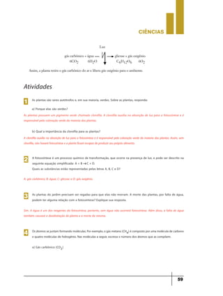 CIÊNCIaS
59
Assim, a planta retira o gás carbônico do ar e libera gás oxigênio para o ambiente.
gás carbônico + água glicose + gás oxigênio
6CO2 6H2O C6H12O6 6O2
Luz
As plantas são seres autótrofos e, em sua maioria, verdes. Sobre as plantas, responda:
1
Atividades
a) Porque elas são verdes?
As plantas possuem um pigmento verde chamado clorofila. A clorofila auxilia na absorção de luz para a fotossíntese e é
responsável pela coloração verde da maioria das plantas.
b) Qual a importância da clorofila para as plantas?
A clorofila auxilia na absorção de luz para a fotossíntese e é responsável pela coloração verde da maioria das plantas. Assim, sem
clorofila, não haverá fotossíntese e a planta ficará incapaz de produzir seu próprio alimento.
A fotossíntese é um processo químico de transformação, que ocorre na presença de luz, e pode ser descrito na
seguinte equação simplificada: A + B C + D.
Quais as substâncias estão representadas pelas letras A, B, C e D?
2
g
A: gás carbônico; B: água; C: glicose; e D: gás oxigênio.
As plantas do jardim precisam ser regadas para que elas não morram. A morte das plantas, por falta de água,
podem ter alguma relação com a fotossíntese? Explique sua resposta.
3
Sim. A água é um dos reagentes da fotossíntese, portanto, sem água não ocorrerá fotossíntese. Além disso, a falta de água
também causará a desidratação da planta e a morte da mesma.
Os átomos se juntam formando moléculas.Porexemplo,o gás metano (CH4) é composto poruma molécula de carbono
e quatro moléculas de hidrogênio. Nas moléculas a seguir, escreva o número dos átomos que as compõem.
a) Gás carbônico (CO2)
4
 