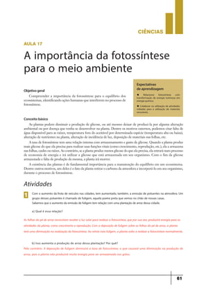 CIÊNCIaS
61
aula 17
A importância da fotossíntese
para o meio ambiente
Objetivogeral
Compreender a importância da fotossíntese para o equilíbrio dos
ecossistemas, identificando ações humanas que interferem no processo de
fotossíntese.
Expectativas
de aprendizagem
u Relacionar fotossíntese com
transformação de energia luminosa em
energia química.
u Colaborar na utilização de atividades
voltadas para a utilização de materiais
renováveis.
Conceito básico
As plantas podem diminuir a produção de glicose, ou até mesmo deixar de produzi-la por alguma alteração
ambiental ou por doença que venha se desenvolver na planta. Dentre os motivos externos, podemos citar falta de
água disponível para as raízes, temperatura fora do aceitável por determinada espécie (temperatura alta ou baixa),
alteração de nutrientes na planta, alteração de incidência de luz, deposição de materiais nas folhas, etc.
A taxa de fotossíntese tem uma relação intensa com armazenamento e gasto de glicose. Quando a planta produz
mais glicose do que ela precisa para realizar suas funções vitais (como crescimento, reprodução, etc.), ela a armazena
nas folhas, caules ou raízes. Ao contrário, se a planta produz menos glicose do que ela precisa, ela entrará num processo
de economia de energia e irá utilizar a glicose que está armazenada em seu organismo. Com o fim da glicose
armazenada e falta de produção da mesma, a planta irá morrer.
A existência das plantas é de fundamental importância para a manutenção do equilíbrio em um ecossistema.
Dentre outros motivos, um deles é o fato da planta retirar o carbono da atmosfera e incorporá-lo em seu organismo,
durante o processo de fotossíntese.
Com o aumento da frota de veículos nas cidades, tem aumentado, também, a emissão de poluentes na atmosfera. Um
grupo desses poluentes é chamado de fuligem, aquela poeira preta que vemos no chão de nossas casas.
Sabemos que o aumento da emissão de fuligem tem relação com uma plantação de arroz dessa cidade.
a) Qual é essa relação?
1
Atividades
As folhas do pé de arroz necessitam receber a luz solar para realizar a fotossíntese, que por sua vez, produzirá energia para as
atividades da planta, como crescimento e reprodução. Com a deposição de fuligem sobre as folhas do pé de arroz, a planta
terá uma diminuição na realização da fotossíntese. Ao retirar esta fuligem, a planta volta a realizar a fotossíntese normalmente.
b) Isso aumenta a produção de arroz dessa plantação? Por quê?
Pelo contrário. A deposição de fuligem diminuirá a taxa de fotossíntese, o que causará uma diminuição na produção de
arroz, pois a planta não produzirá muita energia para ser armazenada nos grãos.
 