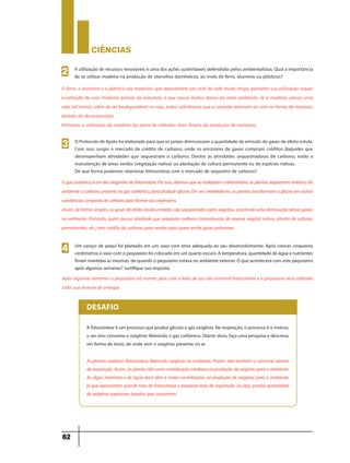 CIÊNCIaS
62
A utilização de recursos renováveis é uma das ações sustentáveis defendidas pelos ambientalistas. Qual a importância
de se utilizar madeira na produção de utensílios domésticos, ao invés de ferro, alumínio ou plásticos?
2
O ferro, o alumínio e o plástico são materiais que apresentam um ciclo de vida muito longo, portanto sua utilização requer
a extração de suas matérias primas da natureza, o que causa muitos danos ao meio ambiente. Já a madeira, possui uma
vida útil menor, além de ser biodegradável, ou seja, todas substâncias que a compõe retornam ao solo na forma de minerais,
através da decomposição.
Portanto, a utilização da madeira faz parte de métodos mais limpos de produção de materiais.
O Protocolo de Kyoto foi elaborado para que os países diminuíssem a quantidade de emissão de gases de efeito estufa.
Com isso, surgiu o mercado de crédito de carbono, onde os emissores de gases compram créditos daqueles que
desempenham atividades que sequestram o carbono. Dentre as atividades sequestradoras de carbono, estão a
manutenção de áreas verdes (vegetação nativa) ou plantação de cultura permanente ou de espécies nativas.
De que forma podemos relacionar fotossíntese com o mercado de sequestro de carbono?
3
Ogáscarbônicoéumdosreagentesdafotossíntese.Porisso,dizemosqueaorealizaremafotossíntese,asplantassequestram(retiram)do
ambiente o carbono,presente no gás carbônico,para produzir glicose.Em seu metabolismo,as plantas transformam a glicose em outras
substânciascompostadecarbonoparaformarseuorganismo.
Assim,deformasimples,osgasesdeefeitoestufaemitidossãosequestradospelosvegetais,ocorrendoumadiminuiçãodessesgases
no ambiente. Portanto, quem possui atividade que sequestra carbono (manutenção de reserva vegetal nativa, plantio de culturas
permanentes, etc.) tem crédito de carbono para vender para quem emite gases poluentes.
Após algumas semanas o pequizeiro irá morrer, pois com a falta de luz não ocorrerá fotossíntese e o pequizeiro terá utilizado
toda sua reserva de energia.
Um caroço de pequi foi plantado em um vaso com terra adequada ao seu desenvolvimento. Após crescer cinquenta
centímetrosovasocom opequizeirofoicolocadoem um quartoescuro.Atemperatura,quantidadedeáguaenutrientes
foram mantidas as mesmas,de quando o pequizeiro estava no ambiente externo.O que acontecerá com este pequizeiro
após algumas semanas? Justifique sua resposta.
4
A fotossíntese é um processo que produz glicose e gás oxigênio. Na respiração, o processo é o inverso,
o ser vivo consome o oxigênio liberando o gás carbônico. Diante disso, faça uma pesquisa e descreva,
em forma de texto, de onde vem o oxigênio presente no ar.
As plantas realizam fotossíntese, liberando oxigênio no ambiente. Porém, elas também o consome através
darespiração.Assim,asplantastêm umacontribuiçãomediananaproduçãodeoxigênioparaoambiente.
As algas marinhas e de água doce têm a maior contribuição na produção de oxigênio para o ambiente,
já que apresentam grande taxa de fotossíntese e pequena taxa de respiração, ou seja, produz quantidade
de oxigênio superiores àquelas que consomem.
DESAFIO
 