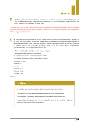 CIÊNCIaS
67
O processo que faz com que haja o aparecimento de buracos é a fermentação onde moléculas orgânicas ricas em energia são
degradadas em um processo que libera menos energia que a respiração. No caso do processo do queijo suíço um dos produtos
finais é o CO2 que causa os buracos.
O queijo Suíço é amadurecido com bactérias lácticas, mas os buracos que ocorrem nesse tipo de queijo são devido
a uma outra bactéria do gênero Propionibacterium que produz gás carbônico. Explique o processo biológico que
envolve o aparecimento dos buracos do queijo Suíço.
3
Os novos carros bicombustíveis do tipo flex, que usam álcool e/ou gasolina, assim como a tecnologia de produção
de álcool, têm ocupado lugar de destaque entre as alternativas para substituir os combustíveis derivados de
petróleo. A biotecnologia aliada às questões econômicas e éticas quanto ao uso correto dos recursos do planeta,
no entanto, necessita das informações mais básicas para avançar nesse campo. Alguns conhecimentos
fundamentais sobre essa área de desenvolvimento são:
4
I. O álcool é extraído do açúcar proveniente da cana-de-açúcar.
II. A cana de açúcar é uma planta dicotiledônia.
III. A fermentação alcoólica ocorre em condições aeróbias.
IV. Leveduras são organismos que realizam a fermentação.
Quais estão corretas?
a) apenas I e II.
b) apenas I e III.
c) apenas I e IV.
d) apenas II e III.
e) apenas II e IV.
Gabarito: c
Na produção de cerveja, são usadas principalmente duas linhagens de leveduras:
Em geral, as cervejas inglesas contêm maior teor alcoólico que as cervejas brasileiras e cada uma
delas usam uma linhagem diferente de levedura.
I. Saccharomyces cerevisae, que apresenta altos índices de formação de gás carbônico;
II. Saccharomyces carlsbergensis, que possui índices mais baixos de formação desse gás.
DESAFIO
 