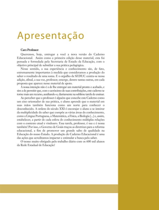 Caro Professor:
Queremos, hoje, entregar a você a nova versão do Caderno
Educacional. Assim como a primeira edição desse material, esta foi
pensada e formulada pela Secretaria de Estado da Educação, com o
objetivo principal de subsidiar a sua prática pedagógica.
Nesse sentido, a sua experiência e conhecimento são, de fato,
extremamente importantes à medida que consideramos a produção do
saber o resultado de uma soma. E o orgulho da SEDUC centra-se nessa
adição, afinal, a sua voz, professor, emerge, dentre tantas outras, em cada
proposta que aparece nesse material de apoio.
A nossa intenção não é a de lhe entregar um material pronto e acabado, e
sim a de permitir que, com o acréscimo de suas contribuições, este caderno se
tornemaisumrecurso,auxiliando-o,diariamentenasublimetarefadeensinar.
Ao perceber que o professor é alguém que concebe este Caderno como
um eixo orientador de sua prática, o aluno aprende que o material em
suas mãos também funciona como um norte para conhecer o
desconhecido. A ordem do século XXI é encorajar o aluno a se inteirar
da multiplicidade do saber que compõe as várias áreas do conhecimento,
como a Língua Portuguesa, a Matemática, a Física, a Biologia [...] e, assim,
estabelecer, a partir de cada esfera do conhecimento múltiplas relações
com o contexto atual e vindouro. Essa tarefa, professor, é sua e é nossa
também! Por isso, o Governo de Goiás traçou as diretrizes para a reforma
educacional, a fim de promover um grande salto de qualidade na
Educação do nosso Estado. A produção do Caderno Educacional é uma
das ações que acreditamos impactar e estimular a busca pelo saber.
O nosso muito obrigado pelo trabalho diário com os 600 mil alunos
da Rede Estadual de Educação!
Apresentação
 