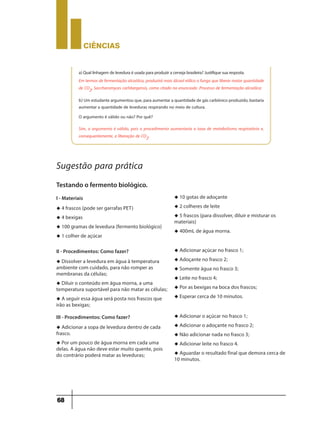 CIÊNCIaS
68
a)Quallinhagem deleveduraéusadaparaproduziracervejabrasileira?Justifiquesuaresposta.
Em termos de fermentação alcoólica, produzirá mais álcool etílico o fungo que liberar maior quantidade
de CO2, Saccharomyces carlsbergensis, como citado no enunciado .Processo de fermentação alcoólica:
b) Um estudante argumentou que, para aumentar a quantidade de gás carbônico produzido, bastaria
aumentar a quantidade de leveduras respirando no meio de cultura.
O argumento é válido ou não? Por quê?
Sim, o argumento é válido, pois o procedimento aumentaria a taxa de metabolismo respiratório e,
consequentemente, a liberação de CO2.
Sugestão para prática
Testando o fermento biológico.
I - Materiais
u 4 frascos (pode ser garrafas PET)
u 4 bexigas
u 100 gramas de levedura (fermento biológico)
u 1 colher de açúcar
u 10 gotas de adoçante
u 2 colheres de leite
u 5 frascos (para dissolver, diluir e misturar os
materiais)
u 400mL de água morna.
II - Procedimentos: Como fazer?
u Dissolver a levedura em água à temperatura
ambiente com cuidado, para não romper as
membranas da células;
u Diluir o conteúdo em água morna, a uma
temperatura suportável para não matar as células;
u A seguir essa água será posta nos frascos que
irão as bexigas;
u Adicionar açúcar no frasco 1;
u Adoçante no frasco 2;
u Somente água no frasco 3;
u Leite no frasco 4;
u Por as bexigas na boca dos frascos;
u Esperar cerca de 10 minutos.
III - Procedimentos: Como fazer?
u Adicionar a sopa de levedura dentro de cada
frasco.
u Por um pouco de água morna em cada uma
delas. A água não deve estar muito quente, pois
do contrário poderá matar as leveduras;
u Adicionar o açúcar no frasco 1;
u Adicionar o adoçante no frasco 2;
u Não adicionar nada no frasco 3;
u Adicionar leite no frasco 4.
u Aguardar o resultado final que demora cerca de
10 minutos.
 
