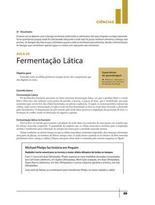 CIÊNCIaS
69
IV - Resultados
O aluno vai se deparar com a bexiga enchendo onde estão os alimentos sem que ninguém a esteja soprando.
Irá se questionar porque onde foi adicionado adoçante e onde não foi posto nenhum alimento a bexiga não
encheu. As bexigas dos fracos que continham açúcar e leite se encheram parcialmente, devido a fermentação.
As bexigas que continham apenas água e a outra com adoçante não encheram.
Objetivogeral
Entender como as células produzem energia através dos componentes que
elas dispõem no meio.
Expectativas
de aprendizagem
u Relacionar respiração e
fermentação com processos
de obtenção de energia
aula 20
Fermentação Lática
Conceitobásico
Fermentação Lática
Os lactobacilos (bactérias presentes no leite) executam fermentação lática, em que o produto final é o ácido
lático. Para isso, eles utilizam como ponto de partida, a lactose, o açúcar do leite, que é desdobrado, por ação
enzimática que ocorre fora das células bacterianas, em glicose e galactose. A seguir, os monossacarídeos entram nas
células, onde ocorre a fermentação. O sabor azedo do leite fermentado se deve ao ácido lático formado e eliminado
pelos lactobacilos. O abaixamento do pH causado pelo ácido lático provoca a coagulação das proteínas do leite e a
formação do coalho, usado na fabricação de iogurtes e queijos.
Fermentação lática no homem!
Você já deve ter ouvido que é comum a produção de ácido lático nos músculos de uma pessoa, em ocasiões que
há esforço muscular exagerado. A quantidade de oxigênio que as células musculares recebem para a respiração
aeróbia é insuficiente para a liberação da energia necessária para a atividade muscular intensa.
Nessas condições, ao mesmo tempo em que as células musculares continuam respirando, elas começam a fermentar
uma parte da glicose, na tentativa de liberar energia extra. O ácido láctico acumula-se no interior da fibra muscular
produzindo dores, cansaço e cãibras. Depois, uma parte desse ácido é conduzida pela corrente sanguínea ao fígado.
Michael Phelps faz história em Pequim
Nadador norte-americano se tornou o maior atleta olímpico de todos os tempos
Com 11 ouros em duas Olimpíadas, Phelps superou as nove medalhas douradas conquistadas
por Carl Lewis (atletismo, em quatro Olimpíadas), Mark Spitz (natação, em duas Olimpíadas),
Paavo Nurmi (atletismo, em três Olimpíadas) e Larissa Latynina (ginástica artística, em três
Olimpíadas).
Uma série de fatores se combinaram para transformar Phelps no maior nadador e atleta
 