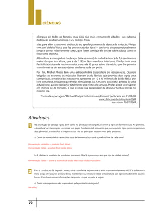 CIÊNCIaS
70
olímpico de todos os tempos, mas dois são mais comumente citados: sua extrema
dedicação aos treinamentos e seu biotipo físico.
Mas para além da extrema dedicação ao aperfeiçoamento da técnica de natação, Phelps
tem um “defeito” físico que faz dele o nadador ideal — um torso desproporcionalmente
longo e pernas relativamente curtas, que fazem com que ele deslize sobre a água como se
fosse uma prancha.
Além disso, a envergadura dos braços (leia-se remos) do nadador é cerca de 7,6 centímetros
maior do que sua altura, que é de 1,92m. Nos membros inferiores, Phelps tem uma
flexibilidade absurda nos tornozelos, cerca de 15 graus acima da média, que lhe permite
transformar os pés em nadadeiras similares as de um peixe.
Por fim, Michel Phelps tem uma extraordinária capacidade de recuperação. Quando
exigidos ao extremo, os músculos liberam ácido láctico, que provoca dor. Após uma
competição, a maioria dos nadadores apresenta de 10 a 15 milimols de ácido lático por
litro de sangue, enquanto que Phelps tem apenas 5,6. A maioria dos atletas precisa de uma
a duas horas para se recuperar totalmente dos efeitos do cansaço. Phelps pode se recuperar
em menos de 30 minutos, o que explica sua capacidade de disputar tantas provas no
mesmo dia.
Treho da reportagem“Michael Phelps faz história em Pequim”publicada em 13/08/08
www.clicbr.com.br/olimpiada2008
acesso em 20/01/2009
Na produção de cerveja e pão, bem como na produção de iorgute, ocorrem 2 tipos de fermentação. Na primeira,
a levedura Saccharomyces cerevisiae tem papel fundamental, enquanto que, no segundo tipo, os microrganismos
dos gêneros Lactobacillus e Streptococcus são os principais responsáveis pelo processo.
a) Quais os nomes dados a estes dois tipos de fermentação, e qual o produto final de cada uma?
Fermentação alcoólica – produto final: álcool
Fermentação lática - produto final: ácido lático
1
Atividades
b) A cãibra é o resultado de um destes processos. Qual é o processo, e em que tipo de células ocorre?
Fermentação lática – ocorre o acúmulo de ácido lático nas células musculares
Para a produção de iogurte caseiro, uma cozinheira esquentava o leite a aproximadamente 40 ºC e adicionava
meio copo de iogurte. Depois disso, mantinha essa mistura nessa temperatura por aproximadamente quatro
horas. Com base nessas informações, responda o que se pede a seguir.
2
Bactérias.
a) Quais microrganismos são responsáveis pela produção do iogurte?
 