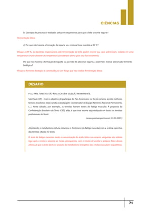 CIÊNCIaS
71
Fermentação lática.
b) Que tipo de processo é realizado pelos microrganismos para que o leite se torne iogurte?
Porque o fermento biológico é constituído por um fungo que não realiza fermentação lática.
Por que não haveria a formação de iogurte se, ao invés de adicionar iogurte, a cozinheira tivesse adicionado fermento
biológico?
Porque a 80 ºC, as bactérias responsáveis pela fermentação do leite podem morrer ou, caso sobrevivam, estarão em uma
temperatura muito distante da temperatura considerada ótima para seu funcionamento.
c) Por que não haveria a formação de iogurte se a mistura fosse mantida a 80 ºC?
PELO PAN, TENISTAS SÃO AVALIADAS EM SELEÇÃO PERMANENTE.
São Paulo (SP) – Com o objetivo de participar do Pan-Americano no Rio de Janeiro, as oito melhores
tenistas brasileiras estão sendo avaliadas pelo coordenador da Equipe Feminina Nacional Permanente,
(...). Neste sábado, por exemplo, as tenistas fizeram testes de fadiga muscular. A proposta da
Confederação Brasileira de Tênis (CBT), aliás, é que esse exame seja realizado em todos os tenistas
profissionais do Brasil.
(www.gazetaesportiva.net, 03.03.2007.)
Abordando o metabolismo celular, relacione o fenômeno da fadiga muscular com a prática esportiva
das tenistas citadas no texto.
O teste de fadiga muscular mede a concentração de ácido lático na corrente sanguínea das atletas
logo após o treino e durante as horas subsequentes, com o intuito de avaliar o preparo físico dessas
atletas, já que o ácido láctico é produto do metabolismo energético das células musculares esqueléticas.
DESAFIO
 
