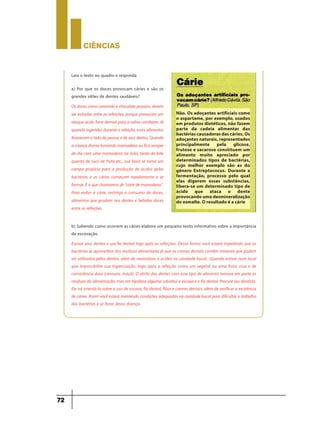CIÊNCIaS
72
Leia o texto no quadro e responda
a) Por que os doces provocam cáries e são os
grandes vilões de dentes saudáveis?
Osdocescomocarameloechocolatepassam,devem
ser evitadas entre as refeições, porque provocam um
ataqueácidofortedemaisparaasalivacombater.Já
quando ingeridosdurantea refeição,essesalimentos
favorecemoladodapessoaedeseusdentes.Quando
acriançadormetomandomamadeiraouficasempre
de dia com uma mamadeira na mão, tanto de leite
quanto de suco de fruta etc., sua boca se torna um
campo propício para a produção de ácidos pelas
bactérias e as cáries começam rapidamente a se
formar.Éo quechamamosde“cáriedemamadeira”.
Para evitar a cárie, restrinja o consumo de doces,
alimentos que grudam nos dentes e bebidas doces
entre as refeições.
Não. Os adoçantes artificiais como
o aspartame, por exemplo, usados
em produtos dietéticos, não fazem
parte da cadeia alimentar das
bactérias causadoras das cáries. Os
adoçantes naturais, representados
principalmente pela glicose,
frutose e sacarose constituem um
alimento muito apreciado por
determinados tipos de bactérias,
cujo melhor exemplo são as do
gênero Extreptococus. Durante a
fermentação, processo pelo qual
elas digerem essas substâncias,
libera-se um determinado tipo de
ácido que ataca o dente
provocando uma desmineralização
do esmalte. O resultado é a cárie
b) Sabendo como ocorrem as cáries elabore um pequeno texto informativo sobre a importância
da escovação.
Escove seus dentes e use fio dental logo após as refeições. Dessa forma você estará impedindo que as
bactérias se aproveitem dos resíduos alimentares já que os cremes dentais contêm minerais que podem
ser utilizados pelos dentes, além de neutralizar a acidez na cavidade bucal. Quando estiver num local
que impossibilite sua higienização, logo após a refeição coma um vegetal ou uma fruta crua e de
consistência dura (cenoura, maçã). O atrito dos dentes com esse tipo de alimento remove em parte os
resíduos da alimentação, mas em hipótese alguma substitui a escova e o fio dental. Procure seu dentista.
Ele irá orientá-lo sobre o uso de escova, fio dental, flúor e cremes dentais, além de verificar a existência
de cáries. Assim você estará mantendo condições adequadas na cavidade bucal para dificultar o trabalho
das bactérias e se livrar dessa doença.
 
