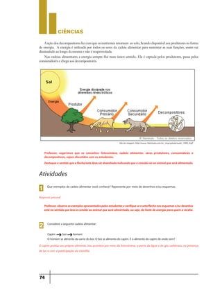 CIÊNCIaS
74
Professor, sugerimos que os conceitos: fotossíntese, cadeia alimentar, seres produtores, consumidores e
decompositores, sejam discutidos com os estudantes.
Destaqueosentidoqueaflecha/setadeveserdesenhadaindicandoqueacomidavaiaoanimalqueseráalimentado.
Professor,observeosexemplosapresentadospelosestudanteseverifiqueseaseta/flechanosesquemase/oudesenhos
está no sentido queleva a comida ao animalqueserá alimentado,ou seja,da fontedeenergia para quem a recebe.
Que exemplos de cadeia alimentar você conhece? Represente por meio de desenhos e/ou esquemas.
1
Atividades
Resposta pessoal
A ação dos decompositores faz com que os nutrientes retornem ao solo, ficando disponível aos produtores na forma
de energia. A energia é utilizada por todos os seres da cadeia alimentar para sustentar as suas funções, assim vai
diminuíndo ao longo da mesma e não é reaproveitada.
Nas cadeias alimentares a energia sempre flui num único sentido. Ela é captada pelos produtores, passa pelos
consumidores e chega aos decompositores.
Considere a seguinte cadeia alimentar:
Capim boi homem
Ohomem sealimentadacarnedoboi.Oboisealimentadocapim.Eoalimentodocapim deondevem?
2
g g
O capim produz seu próprio alimento. Isto acontece por meio da fotossíntese, a partir da água e do gás carbônico, na presença
de luz e com a participação da clorofila.
Site da imagem: http://www.10emtudo.com.br/_img/upload/aula/_1904_0.gif
 