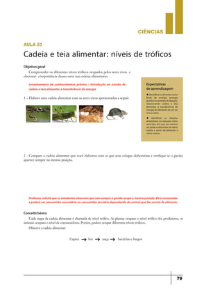 CIÊNCIaS
79
Objetivo geral
Compreender os diferentes níveis tróficos ocupados pelos seres vivos e
elacionar a importância desses seres nas cadeias alimentares.
1 – Elabore uma cadeia alimentar com os seres vivos apresentados a seguir.
Levantamento de conhecimentos prévios / introdução ao estudo de
cadeia e teia alimentar e transferência de energia
Expectativas
de aprendizagem
u Identificar o alimento como
fonte de energia (energia
química ou energia de ligação),
relacionando cadeia e teia
alimentar à transferência de
energia do alimento de um ser
vivo a outro.
u Identificar as relações
alimentares na natureza como
uma teia, em que um mesmo
ser pode se alimentar de vários
outros e servir de alimento a
vários outros.
aula 23
Cadeia e teia alimentar: níveis de tróficos
2 - Compare a cadeia alimentar que você elaborou com as que seus colegas elaboraram e verifique se o gavião
aparece sempre na mesma posição.
Professor,solicitequeosestudantesobservemquenemsempreogaviãoocupaamesmaposição.Eleéconsumidor
e poderá ser consumidor secundário ou consumidor terciário dependendo do animalque lhe servirá de alimento.
Conceitobásico
Cada etapa da cadeia alimentar é chamada de nível trófico. As plantas ocupam o nível trófico dos produtores, os
animais ocupam o nível de consumidores. Porém, podem ocupar diferentes níveis tróficos.
Observe a cadeia alimentar:
Capim boi onça bactérias e fungos
g g g
 