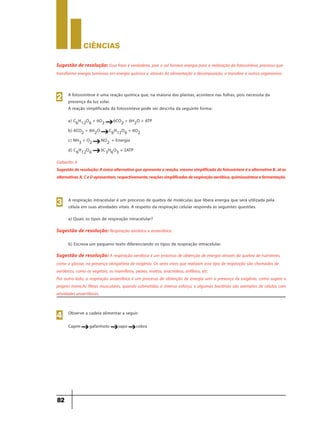 CIÊNCIaS
82
Sugestão de resolução: Essa frase é verdadeira, pois o sol fornece energia para a realização da fotossíntese, processo que
transforma energia luminosa em energia química e, através da alimentação e decomposição, a transfere a outros organismos.
A fotossíntese é uma reação química que, na maioria das plantas, acontece nas folhas, pois necessita da
presença da luz solar.
A reação simplificada da fotossíntese pode ser descrita da seguinte forma:
a) C6H12O6 + 6O2 6CO2 + 6H2O + ATP
b) 6CO2 + 6H2O C6H12O6 + 6O2
c) NH3 + O2 NO2
-
+ Energia
d) C6H12O6 3C3H6O3 + 2ATP
2
g
g
g
g
Sugestãoderesolução:Aúnicaalternativaqueapresentaareação,mesmosimplificadadafotossínteseéaalternativaB.Jáas
alternativasA,CeDapresentam,respectivamente,reaçõessimplificadasderespiraçãoaeróbica,quimiossínteseefermentação.
Gabarito: b
A respiração intracelular é um processo de quebra de moléculas que libera energia que será utilizada pela
célula em suas atividades vitais. A respeito da respiração celular responda às seguintes questões.
a) Quais os tipos de respiração intracelular?
3
Sugestão de resolução: Respiração aeróbica e anaeróbica.
b) Escreva um pequeno texto diferenciando os tipos de respiração intracelular.
Sugestão de resolução: A respiração aeróbica é um processo de obtenção de energia através da quebra de nutrientes,
como a glicose, na presença obrigatória de oxigênio. Os seres vivos que realizam esse tipo de respiração são chamados de
aeróbicos, como os vegetais, os mamíferos, peixes, insetos, aracnídeos, anfíbios, etc.
Por outro lado, a respiração anaeróbica é um processo de obtenção de energia sem a presença de oxigênio, como sugere o
próprio nome.As fibras musculares, quando submetidas a intenso esforço, e algumas bactérias são exemplos de células com
atividades anaeróbicas.
Observe a cadeia alimentar a seguir.
Capim gafanhoto sapo cobra
4
g g g
 