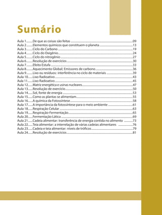 Aula 1........De que as coisas são feitas ..............................................................................09
Aula 2........Elementos químicos que constituem o planeta..........................................13
Aula 3........Ciclo do Carbono ..............................................................................................19
Aula 4........Ciclo do Oxigênio..............................................................................................24
Aula 5........Ciclo do nitrogênio...........................................................................................27
Aula 6........Resolução de exercícios...................................................................................30
Aula 7........Efeito Estufa .......................................................................................................33
Aula 8........Aquecimento Global; Emissores de carbono...............................................36
Aula 9........Lixo ou resíduos: interferência no ciclo de materiais .................................39
Aula 10......Lixo Radioativo..................................................................................................43
Aula 11.......Lixo Radioativo..................................................................................................45
Aula 12......Matriz energética e usinas nucleares....................................................................47
Aula 13......Resolução de exercício.....................................................................................50
Aula 14......Sol, fonte de energia ........................................................................................53
Aula 15......Como as plantas se alimentam.......................................................................55
Aula 16......A química da Fotossíntese...............................................................................58
Aula 17......A importância da fotossíntese para o meio ambiente ...............................61
Aula 18......Respiração Celular ............................................................................................63
Aula 19......Respiração-Fermentação.................................................................................65
Aula 20......Fermentação Lática ..........................................................................................69
Aula 21......Cadeia alimentar: transferência de energia contida no alimento ...........73
Aula 22......Teia alimentar: a interrelação de várias cadeias alimentares ..................76
Aula 23......Cadeia e teia alimentar: níveis de tróficos....................................................79
Aula 24......Resolução de exercícios...................................................................................81
Sumário
 