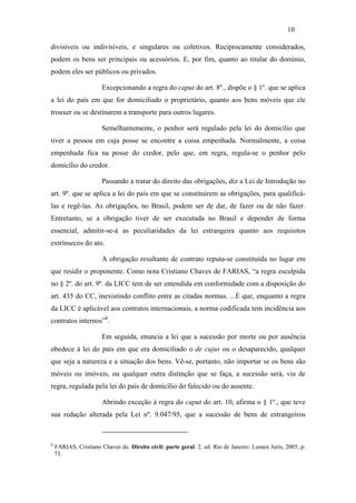 10

divisíveis ou indivisíveis, e singulares ou coletivos. Reciprocamente considerados,
podem os bens ser principais ou acessórios. E, por fim, quanto ao titular do domínio,
podem eles ser públicos ou privados.

                       Excepcionando a regra do caput do art. 8º., dispõe o § 1º. que se aplica
a lei do país em que for domiciliado o proprietário, quanto aos bens móveis que ele
trouxer ou se destinarem a transporte para outros lugares.

                       Semelhantemente, o penhor será regulado pela lei do domicílio que
tiver a pessoa em cuja posse se encontre a coisa empenhada. Normalmente, a coisa
empenhada fica na posse do credor, pelo que, em regra, regula-se o penhor pelo
domicílio do credor.

                       Passando a tratar do direito das obrigações, diz a Lei de Introdução no
art. 9º. que se aplica a lei do país em que se constituírem as obrigações, para qualificá-
las e regê-las. As obrigações, no Brasil, podem ser de dar, de fazer ou de não fazer.
Entretanto, se a obrigação tiver de ser executada no Brasil e depender de forma
essencial, admitir-se-á as peculiaridades da lei estrangeira quanto aos requisitos
extrínsecos do ato.

                       A obrigação resultante de contrato reputa-se constituída no lugar em
que residir o proponente. Como nota Cristiano Chaves de FARIAS, “a regra esculpida
no § 2º. do art. 9º. da LICC tem de ser entendida em conformidade com a disposição do
art. 435 do CC, inexistindo conflito entre as citadas normas. ...É que, enquanto a regra
da LICC é aplicável aos contratos internacionais, a norma codificada tem incidência aos
contratos internos”8.

                       Em seguida, enuncia a lei que a sucessão por morte ou por ausência
obedece à lei do país em que era domiciliado o de cujus ou o desaparecido, qualquer
que seja a natureza e a situação dos bens. Vê-se, portanto, não importar se os bens são
móveis ou imóveis, ou qualquer outra distinção que se faça, a sucessão será, via de
regra, regulada pela lei do país de domicílio do falecido ou do ausente.

                       Abrindo exceção à regra do caput do art. 10, afirma o § 1º., que teve
sua redação alterada pela Lei nº. 9.047/95, que a sucessão de bens de estrangeiros



8
    FARIAS, Cristiano Chaves de. Direito civil: parte geral. 2. ed. Rio de Janeiro: Lumen Juris, 2005, p.
    73.
 