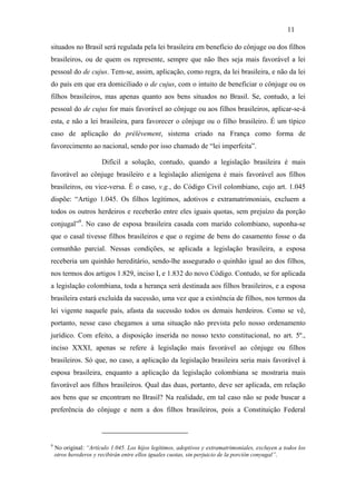11

situados no Brasil será regulada pela lei brasileira em benefício do cônjuge ou dos filhos
brasileiros, ou de quem os represente, sempre que não lhes seja mais favorável a lei
pessoal do de cujus. Tem-se, assim, aplicação, como regra, da lei brasileira, e não da lei
do país em que era domiciliado o de cujus, com o intuito de beneficiar o cônjuge ou os
filhos brasileiros, mas apenas quanto aos bens situados no Brasil. Se, contudo, a lei
pessoal do de cujus for mais favorável ao cônjuge ou aos filhos brasileiros, aplicar-se-á
esta, e não a lei brasileira, para favorecer o cônjuge ou o filho brasileiro. É um típico
caso de aplicação do prélèvement, sistema criado na França como forma de
favorecimento ao nacional, sendo por isso chamado de “lei imperfeita”.

                       Difícil a solução, contudo, quando a legislação brasileira é mais
favorável ao cônjuge brasileiro e a legislação alienígena é mais favorável aos filhos
brasileiros, ou vice-versa. É o caso, v.g., do Código Civil colombiano, cujo art. 1.045
dispõe: “Artigo 1.045. Os filhos legítimos, adotivos e extramatrimoniais, excluem a
todos os outros herdeiros e receberão entre eles iguais quotas, sem prejuízo da porção
conjugal”9. No caso de esposa brasileira casada com marido colombiano, suponha-se
que o casal tivesse filhos brasileiros e que o regime de bens do casamento fosse o da
comunhão parcial. Nessas condições, se aplicada a legislação brasileira, a esposa
receberia um quinhão hereditário, sendo-lhe assegurado o quinhão igual ao dos filhos,
nos termos dos artigos 1.829, inciso I, e 1.832 do novo Código. Contudo, se for aplicada
a legislação colombiana, toda a herança será destinada aos filhos brasileiros, e a esposa
brasileira estará excluída da sucessão, uma vez que a existência de filhos, nos termos da
lei vigente naquele país, afasta da sucessão todos os demais herdeiros. Como se vê,
portanto, nesse caso chegamos a uma situação não prevista pelo nosso ordenamento
jurídico. Com efeito, a disposição inserida no nosso texto constitucional, no art. 5º.,
inciso XXXI, apenas se refere à legislação mais favorável ao cônjuge ou filhos
brasileiros. Só que, no caso, a aplicação da legislação brasileira seria mais favorável à
esposa brasileira, enquanto a aplicação da legislação colombiana se mostraria mais
favorável aos filhos brasileiros. Qual das duas, portanto, deve ser aplicada, em relação
aos bens que se encontram no Brasil? Na realidade, em tal caso não se pode buscar a
preferência do cônjuge e nem a dos filhos brasileiros, pois a Constituição Federal



9
    No original: “Artículo 1.045. Los hijos legítimos, adoptivos y extramatrimoniales, excluyen a todos los
    otros herederos y recibirán entre ellos iguales cuotas, sin perjuicio de la porción conyugal”.
 