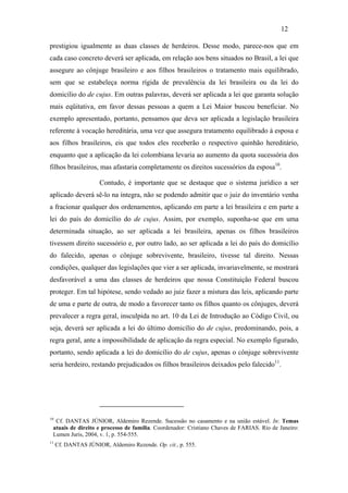 12

prestigiou igualmente as duas classes de herdeiros. Desse modo, parece-nos que em
cada caso concreto deverá ser aplicada, em relação aos bens situados no Brasil, a lei que
assegure ao cônjuge brasileiro e aos filhos brasileiros o tratamento mais equilibrado,
sem que se estabeleça norma rígida de prevalência da lei brasileira ou da lei do
domicílio do de cujus. Em outras palavras, deverá ser aplicada a lei que garanta solução
mais eqüitativa, em favor dessas pessoas a quem a Lei Maior buscou beneficiar. No
exemplo apresentado, portanto, pensamos que deva ser aplicada a legislação brasileira
referente à vocação hereditária, uma vez que assegura tratamento equilibrado à esposa e
aos filhos brasileiros, eis que todos eles receberão o respectivo quinhão hereditário,
enquanto que a aplicação da lei colombiana levaria ao aumento da quota sucessória dos
filhos brasileiros, mas afastaria completamente os direitos sucessórios da esposa10.

                      Contudo, é importante que se destaque que o sistema jurídico a ser
aplicado deverá sê-lo na íntegra, não se podendo admitir que o juiz do inventário venha
a fracionar qualquer dos ordenamentos, aplicando em parte a lei brasileira e em parte a
lei do país do domicílio do de cujus. Assim, por exemplo, suponha-se que em uma
determinada situação, ao ser aplicada a lei brasileira, apenas os filhos brasileiros
tivessem direito sucessório e, por outro lado, ao ser aplicada a lei do país do domicílio
do falecido, apenas o cônjuge sobrevivente, brasileiro, tivesse tal direito. Nessas
condições, qualquer das legislações que vier a ser aplicada, invariavelmente, se mostrará
desfavorável a uma das classes de herdeiros que nossa Constituição Federal buscou
proteger. Em tal hipótese, sendo vedado ao juiz fazer a mistura das leis, aplicando parte
de uma e parte de outra, de modo a favorecer tanto os filhos quanto os cônjuges, deverá
prevalecer a regra geral, insculpida no art. 10 da Lei de Introdução ao Código Civil, ou
seja, deverá ser aplicada a lei do último domicílio do de cujus, predominando, pois, a
regra geral, ante a impossibilidade de aplicação da regra especial. No exemplo figurado,
portanto, sendo aplicada a lei do domicílio do de cujus, apenas o cônjuge sobrevivente
seria herdeiro, restando prejudicados os filhos brasileiros deixados pelo falecido11.




10
  Cf. DANTAS JÚNIOR, Aldemiro Rezende. Sucessão no casamento e na união estável. In: Temas
 atuais de direito e processo de família. Coordenador: Cristiano Chaves de FARIAS. Rio de Janeiro:
 Lumen Juris, 2004, v. 1, p. 554-555.
11
     Cf. DANTAS JÚNIOR, Aldemiro Rezende. Op. cit., p. 555.
 