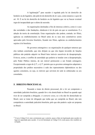 13

                   A legitimação12 para suceder é regulada pela lei do domicílio do
herdeiro ou do legatário, não pela lei do domicílio do de cujus, como enuncia o caput do
art. 10. É na lei do domicílio do herdeiro ou do legatário que vai se buscar eventual
regra de incapacidade que o afaste da sucessão.

                   As organizações destinadas a fins de interesse coletivo, como é o caso
das sociedades e das fundações, obedecem à lei do país em que se constituírem. É a
adoção da teoria da constituição. Estas organizações não podem, contudo, ter filiais,
agências ou estabelecimentos no Brasil antes de os seus atos constitutivos serem
aprovados pelo Governo brasileiro, ficando tais filiais, agências ou estabelecimentos
sujeitos à lei brasileira.

                   Os governos estrangeiros e as organizações de qualquer natureza que
eles tenham constituído, que eles dirijam ou que eles hajam investido de funções
públicas não poderão adquirir no Brasil bens imóveis suscetíveis de desapropriação.
Evita-se, assim, o conflito de autoridade que poderia se instalar com a desapropriação,
pelo Poder Público interno, de um imóvel pertencente a um Estado estrangeiro.
Excepcionando a regra do § 2º., o § 3º. permite que os governos estrangeiros adquiram a
propriedade dos prédios necessários à sede dos representantes diplomáticos ou dos
agentes consulares, ou seja, os imóveis que servirem de sede às embaixadas ou aos
consulados.




5. DIREITO PROCESSUAL

                   Passando a tratar do direito processual, diz a lei ser competente a
autoridade judiciária brasileira, quando for o réu domiciliado no Brasil ou quando aqui
tiver de ser cumprida a obrigação. A contrario sensu, se o réu não for domiciliado no
Brasil, nem se tratar de obrigação que tenha que ser cumprida no Brasil, não tem
competência a autoridade judiciária brasileira, pelo que não poderá a ação ser proposta
no Brasil.




12
  O novo Código Civil, mais corretamente que o anterior, passa a falar em legitimação para suceder em
 lugar de capacidade para suceder. A Lei de Introdução ao Código Civil, neste passo, deve também ser
 corrigida.
 