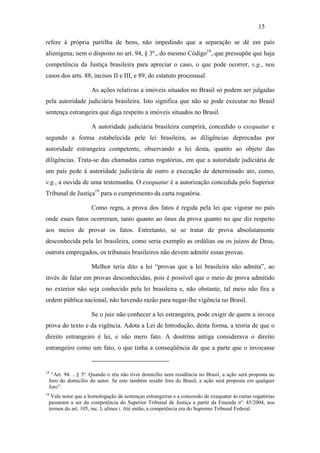 15

refere à própria partilha de bens, não impedindo que a separação se dê em país
alienígena; nem o disposto no art. 94, § 3º., do mesmo Código18, que pressupõe que haja
competência da Justiça brasileira para apreciar o caso, o que pode ocorrer, v.g., nos
casos dos arts. 88, incisos II e III, e 89, do estatuto processual.

                    As ações relativas a imóveis situados no Brasil só podem ser julgadas
pela autoridade judiciária brasileira. Isto significa que não se pode executar no Brasil
sentença estrangeira que diga respeito a imóveis situados no Brasil.

                    A autoridade judiciária brasileira cumprirá, concedido o exequatur e
segundo a forma estabelecida pele lei brasileira, as diligências deprecadas por
autoridade estrangeira competente, observando a lei desta, quanto ao objeto das
diligências. Trata-se das chamadas cartas rogatórias, em que a autoridade judiciária de
um país pede à autoridade judiciária de outro a execução de determinado ato, como,
v.g., a ouvida de uma testemunha. O exequatur é a autorização concedida pelo Superior
Tribunal de Justiça19 para o cumprimento da carta rogatória.

                    Como regra, a prova dos fatos é regida pela lei que vigorar no país
onde esses fatos ocorreram, tanto quanto ao ônus da prova quanto no que diz respeito
aos meios de provar os fatos. Entretanto, se se tratar de prova absolutamente
desconhecida pela lei brasileira, como seria exemplo as ordálias ou os juízos de Deus,
outrora empregados, os tribunais brasileiros não devem admitir essas provas.

                    Melhor teria dito a lei “provas que a lei brasileira não admita”, ao
invés de falar em provas desconhecidas, pois é possível que o meio de prova admitido
no exterior não seja conhecido pela lei brasileira e, não obstante, tal meio não fira a
ordem pública nacional, não havendo razão para negar-lhe vigência no Brasil.

                    Se o juiz não conhecer a lei estrangeira, pode exigir de quem a invoca
prova do texto e da vigência. Adota a Lei de Introdução, desta forma, a teoria de que o
direito estrangeiro é lei, e não mero fato. A doutrina antiga considerava o direito
estrangeiro como um fato, o que tinha a conseqüência de que a parte que o invocasse


18
  “Art. 94. ...§ 3º. Quando o réu não tiver domicílio nem residência no Brasil, a ação será proposta no
 foro do domicílio do autor. Se este também residir fora do Brasil, a ação será proposta em qualquer
 foro”.
19
  Vale notar que a homologação de sentenças estrangeiras e a concessão de exequatur às cartas rogatórias
 passaram a ser da competência do Superior Tribunal de Justiça a partir da Emenda nº. 45/2004, nos
 termos do art. 105, inc. I, alínea i. Até então, a competência era do Supremo Tribunal Federal.
 