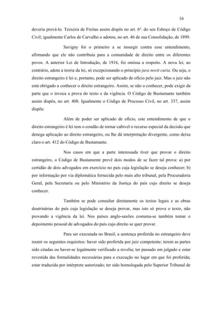 16

deveria prová-lo. Teixeira de Freitas assim dispôs no art. 6º. do seu Esboço de Código
Civil; igualmente Carlos de Carvalho o adotou, no art. 46 de sua Consolidação, de 1899.

                  Savigny foi o primeiro a se insurgir contra esse entendimento,
afirmando que ele não contribuía para a comunidade de direito entre os diferentes
povos. A anterior Lei de Introdução, de 1916, foi omissa a respeito. A nova lei, ao
contrário, adota a teoria da lei, só excepcionando o princípio jura novit curia. Ou seja, o
direito estrangeiro é lei e, portanto, pode ser aplicado de ofício pelo juiz. Mas o juiz não
está obrigado a conhecer o direito estrangeiro. Assim, se não o conhecer, pode exigir da
parte que o invoca a prova do texto e da vigência. O Código de Bustamante também
assim dispôs, no art. 408. Igualmente o Código de Processo Civil, no art. 337, assim
dispõe.

                  Além de poder ser aplicado de ofício, este entendimento de que o
direito estrangeiro é lei tem o condão de tornar cabível o recurso especial da decisão que
denega aplicação ao direito estrangeiro, ou lhe dá interpretação divergente, como deixa
claro o art. 412 do Código de Bustamante.

                  Nos casos em que a parte interessada tiver que provar o direito
estrangeiro, o Código de Bustamente prevê dois modos de se fazer tal prova: a) por
certidão de dois advogados em exercício no país cuja legislação se deseja conhecer; b)
por informação por via diplomática fornecida pelo mais alto tribunal, pela Procuradoria
Geral, pela Secretaria ou pelo Ministério da Justiça do país cujo direito se deseja
conhecer.

                  Também se pode consultar diretamente os textos legais e as obras
doutrinárias do país cuja legislação se deseja provar, mas isto só prova o texto, não
provando a vigência da lei. Nos países anglo-saxões costuma-se também tomar o
depoimento pessoal de advogados do país cujo direito se quer provar.

                  Para ser executada no Brasil, a sentença proferida no estrangeiro deve
reunir os seguintes requisitos: haver sido proferida por juiz competente; terem as partes
sido citadas ou haver-se legalmente verificado a revelia; ter passado em julgado e estar
revestida das formalidades necessárias para a execução no lugar em que foi proferida;
estar traduzida por intérprete autorizado; ter sido homologada pelo Superior Tribunal de
 