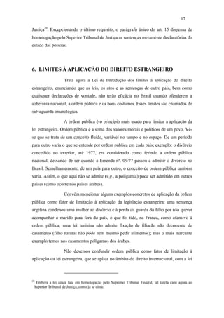 17

Justiça20. Excepcionando o último requisito, o parágrafo único do art. 15 dispensa de
homologação pelo Superior Tribunal de Justiça as sentenças meramente declaratórias do
estado das pessoas.




6. LIMITES À APLICAÇÃO DO DIREITO ESTRANGEIRO

                  Trata agora a Lei de Introdução dos limites à aplicação do direito
estrangeiro, enunciando que as leis, os atos e as sentenças de outro país, bem como
quaisquer declarações de vontade, não terão eficácia no Brasil quando ofenderem a
soberania nacional, a ordem pública e os bons costumes. Esses limites são chamados de
salvaguarda imunológica.

                  A ordem pública é o princípio mais usado para limitar a aplicação da
lei estrangeira. Ordem pública é a soma dos valores morais e políticos de um povo. Vê-
se que se trata de um conceito fluido, variável no tempo e no espaço. De um período
para outro varia o que se entende por ordem pública em cada país; exemplo: o divórcio
concedido no exterior, até 1977, era considerado como ferindo a ordem pública
nacional, deixando de ser quando a Emenda nº. 09/77 passou a admitir o divórcio no
Brasil. Semelhantemente, de um país para outro, o conceito de ordem pública também
varia. Assim, o que aqui não se admite (v.g., a poligamia) pode ser admitido em outros
países (como ocorre nos países árabes).

                  Convém mencionar alguns exemplos concretos de aplicação da ordem
pública como fator de limitação à aplicação da legislação estrangeira: uma sentença
argelina condenou uma mulher ao divórcio e à perda da guarda do filho por não querer
acompanhar o marido para fora do país, o que foi tido, na França, como ofensivo à
ordem pública; uma lei tunisina não admite fixação de filiação não decorrente de
casamento (filho natural não pode nem mesmo pedir alimentos); mas o mais marcante
exemplo temos nos casamentos polígamos dos árabes.

                  Não devemos confundir ordem pública como fator de limitação à
aplicação da lei estrangeira, que se aplica no âmbito do direito internacional, com a lei



20
  Embora a lei ainda fale em homologação pelo Supremo Tribunal Federal, tal tarefa cabe agora ao
 Superior Tribunal de Justiça, como já se disse.
 