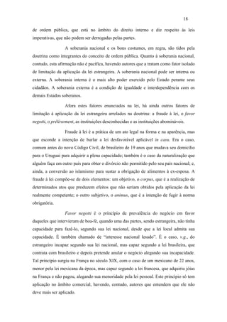 18

de ordem pública, que está no âmbito do direito interno e diz respeito às leis
imperativas, que não podem ser derrogadas pelas partes.

                 A soberania nacional e os bons costumes, em regra, são tidos pela
doutrina como integrantes do conceito de ordem pública. Quanto à soberania nacional,
contudo, esta afirmação não é pacífica, havendo autores que a tratam como fator isolado
de limitação da aplicação da lei estrangeira. A soberania nacional pode ser interna ou
externa. A soberania interna é o mais alto poder exercido pelo Estado perante seus
cidadãos. A soberania externa é a condição de igualdade e interdependência com os
demais Estados soberanos.

                 Afora estes fatores enunciados na lei, há ainda outros fatores de
limitação à aplicação da lei estrangeira arrolados na doutrina: a fraude à lei, o favor
negotti, o prélèvement, as instituições desconhecidas e as instituições abomináveis.

                 Fraude à lei é a prática de um ato legal na forma e na aparência, mas
que esconde a intenção de burlar a lei desfavorável aplicável in casu. Era o caso,
comum antes do novo Código Civil, de brasileiro de 19 anos que mudava seu domicílio
para o Uruguai para adquirir a plena capacidade; também é o caso da naturalização que
alguém faça em outro país para obter o divórcio não permitido pelo seu país nacional; e,
ainda, a conversão ao islamismo para sustar a obrigação de alimentos à ex-esposa. A
fraude à lei compõe-se de dois elementos: um objetivo, o corpus, que é a realização de
determinados atos que produzem efeitos que não seriam obtidos pela aplicação da lei
realmente competente; o outro subjetivo, o animus, que é a intenção de fugir à norma
obrigatória.

                 Favor negotti é o princípio de prevalência do negócio em favor
daqueles que intervieram de boa-fé, quando uma das partes, sendo estrangeira, não tinha
capacidade para fazê-lo, segundo sua lei nacional, desde que a lei local admita sua
capacidade. É também chamado de “interesse nacional lesado”. É o caso, v.g., do
estrangeiro incapaz segundo sua lei nacional, mas capaz segundo a lei brasileira, que
contrata com brasileiro e depois pretende anular o negócio alegando sua incapacidade.
Tal princípio surgiu na França no século XIX, com o caso de um mexicano de 22 anos,
menor pela lei mexicana da época, mas capaz segundo a lei francesa, que adquiriu jóias
na França e não pagou, alegando sua menoridade pela lei pessoal. Este princípio só tem
aplicação no âmbito comercial, havendo, contudo, autores que entendem que ele não
deve mais ser aplicado.
 