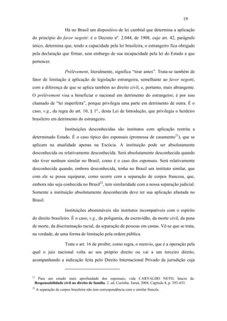 19

                       Há no Brasil um dispositivo de lei cambial que determina a aplicação
do princípio do favor negotti: é o Decreto nº. 2.044, de 1908, cujo art. 42, parágrafo
único, determina que, tendo a capacidade pela lei brasileira, o estrangeiro fica obrigado
pela declaração que firmar, sem embargo de sua incapacidade pela lei do Estado a que
pertencer.

                       Prélèvement, literalmente, significa “tirar antes”. Trata-se também de
fator de limitação à aplicação de legislação estrangeira, semelhante ao favor negotti,
com a diferença de que se aplica também ao direito civil, e, portanto, mais abrangente.
O prélèvement visa a beneficiar o nacional em detrimento do estrangeiro; é por isso
chamado de “lei imperfeita”, porque privilegia uma parte em detrimento de outra. É o
caso, v.g., da regra do art. 10, § 1º., desta Lei de Introdução, que privilegia o herdeiro
brasileiro em detrimento do estrangeiro.

                       Instituições desconhecidas são institutos com aplicação restrita a
determinado Estado. É o caso típico dos esponsais (promessa de casamento21), que se
aplicam na atualidade apenas na Escócia. A instituição pode ser absolutamente
desconhecida ou relativamente desconhecida. Será absolutamente desconhecida quando
não tiver nenhum similar no Brasil, como é o caso dos esponsais. Será relativamente
desconhecida quando, embora desconhecida, tenha no Brasil um instituto similar, que
com ele se possa equiparar, como ocorre com a separação de corpos francesa, que,
embora não seja conhecida no Brasil22, tem similaridade com a nossa separação judicial.
Somente a instituição absolutamente desconhecida deve ter sua aplicação afastada no
Brasil.

                       Instituições abomináveis são institutos incompatíveis com o espírito
do direito brasileiro. É o caso, v.g., da poligamia, da escravidão, da morte civil, da pena
de morte, da discriminação racial, da separação de pessoas em castas. Vê-se que se trata,
na verdade, de uma forma de limitação pela ordem pública.

                       Trata o art. 16 de proibir, como regra, o reenvio, que é a operação pela
qual o juiz nacional volta ao seu próprio direito ou vai a um terceiro direito,
acompanhando a indicação feita pelo Direito Internacional Privado da jurisdição cuja


21
  Para um estudo mais aprofundado dos esponsais, vide CARVALHO NETO, Inacio de.
 Responsabilidade civil no direito de família. 2. ed. Curitiba: Juruá, 2004, Capítulo 8, p. 393-433.
22
     A separação de corpos brasileira não tem correspondência com o similar francês.
 
