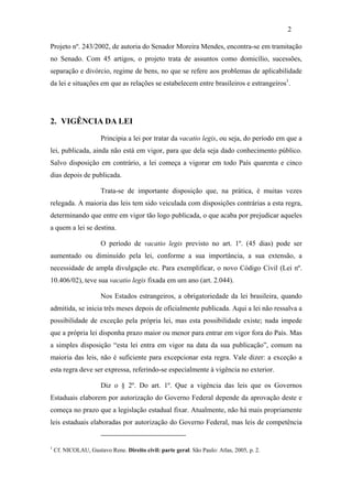 2

Projeto nº. 243/2002, de autoria do Senador Moreira Mendes, encontra-se em tramitação
no Senado. Com 45 artigos, o projeto trata de assuntos como domicílio, sucessões,
separação e divórcio, regime de bens, no que se refere aos problemas de aplicabilidade
da lei e situações em que as relações se estabelecem entre brasileiros e estrangeiros1.




2. VIGÊNCIA DA LEI

                       Principia a lei por tratar da vacatio legis, ou seja, do período em que a
lei, publicada, ainda não está em vigor, para que dela seja dado conhecimento público.
Salvo disposição em contrário, a lei começa a vigorar em todo País quarenta e cinco
dias depois de publicada.

                       Trata-se de importante disposição que, na prática, é muitas vezes
relegada. A maioria das leis tem sido veiculada com disposições contrárias a esta regra,
determinando que entre em vigor tão logo publicada, o que acaba por prejudicar aqueles
a quem a lei se destina.

                       O período de vacatio legis previsto no art. 1º. (45 dias) pode ser
aumentado ou diminuído pela lei, conforme a sua importância, a sua extensão, a
necessidade de ampla divulgação etc. Para exemplificar, o novo Código Civil (Lei nº.
10.406/02), teve sua vacatio legis fixada em um ano (art. 2.044).

                       Nos Estados estrangeiros, a obrigatoriedade da lei brasileira, quando
admitida, se inicia três meses depois de oficialmente publicada. Aqui a lei não ressalva a
possibilidade de exceção pela própria lei, mas esta possibilidade existe; nada impede
que a própria lei disponha prazo maior ou menor para entrar em vigor fora do País. Mas
a simples disposição “esta lei entra em vigor na data da sua publicação”, comum na
maioria das leis, não é suficiente para excepcionar esta regra. Vale dizer: a exceção a
esta regra deve ser expressa, referindo-se especialmente à vigência no exterior.

                       Diz o § 2º. Do art. 1º. Que a vigência das leis que os Governos
Estaduais elaborem por autorização do Governo Federal depende da aprovação deste e
começa no prazo que a legislação estadual fixar. Atualmente, não há mais propriamente
leis estaduais elaboradas por autorização do Governo Federal, mas leis de competência


1
    Cf. NICOLAU, Gustavo Rene. Direito civil: parte geral. São Paulo: Atlas, 2005, p. 2.
 