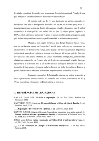20

legislação consultara de acordo com a norma de Direito Internacional Privado de seu
país. O reenvio é também chamado de retorno ou de devolução.

                  O reenvio pode ser de 1º. grau (aplicação do direito material; ex:
maioridade civil aos 18 anos pela lei brasileira, aos 16 por lei de outro país) ou de 2º.
grau (aplicação das normas de direito internacional privado estrangeiro; país A atribui
competência à lei do país B; este atribui à lei do país C); alguns países (Inglaterra e
EUA, v.g.) só admitem o reenvio de 1º. grau. O reenvio também pode ser negativo (cada
país atribui competência ao outro) ou positivo (ambos se atribuem competência).

                  O reenvio tem origem no famoso caso Forgo: François-Xavier Forgo,
nascido na Baviera, morou na França dos 5 aos 68 anos, onde morreu, sem nunca ter
oficializado o seu domicílio na França, como exigia a lei francesa; um casal de parentes
colaterais de sua mãe reivindicou a herança, com base na lei bávara; pela lei francesa,
esse casal não teria direito à herança e o Estado recolheria a herança; mas, como ele não
oficializou o domicílio na França, pela lei de direito internacional privado francesa,
aplicar-se-ia a lei bávara; mas a lei da Baviera não distinguia domicílio de direito e
domicílio de fato como a francesa; pela lei bávara, ele tinha domicílio na França; a
justiça francesa então aplicou a lei francesa, negando direito sucessório ao casal.

                  Enquanto a nossa Lei de Introdução anterior era omissa a respeito, a
atual expressamente proíbe o reenvio. Há, contudo, uma exceção, constante do art. 10, §
1º.: na sucessão de estrangeiros no Brasil admite-se o reenvio.




7. REFERÊNCIAS BIBLIOGRÁFICAS

CAHALI, Yussef Said. Divórcio e separação. 10. ed. São Paulo: Revista dos
 Tribunais, 2002.
CARVALHO NETO, Inacio de. Responsabilidade civil no direito de família. 2. ed.
 Curitiba: Juruá, 2004.
___. Separação e divórcio: teoria e prática. 7. ed. Curitiba: Juruá, 2006.
DANTAS JÚNIOR, Aldemiro Rezende. Sucessão no casamento e na união estável. In:
 Temas atuais de direito e processo de família. Coordenador: Cristiano Chaves de
 FARIAS. Rio de Janeiro: Lumen Juris, 2004, v. 1.
DINIZ, Maria Helena. Lei de Introdução ao Código Civil brasileiro interpretada. 2.
 ed. São Paulo: Saraiva, 1996.
___. Lei de Introdução ao Código Civil Brasileiro interpretada. 7. ed. São Paulo:
 Saraiva, 2001.
 