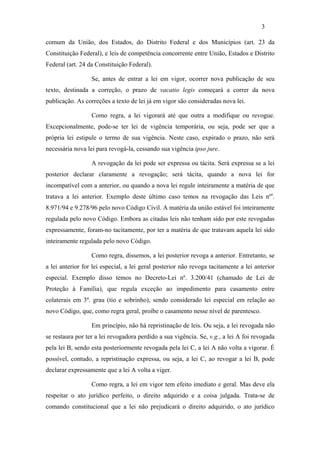 3

comum da União, dos Estados, do Distrito Federal e dos Municípios (art. 23 da
Constituição Federal), e leis de competência concorrente entre União, Estados e Distrito
Federal (art. 24 da Constituição Federal).

                  Se, antes de entrar a lei em vigor, ocorrer nova publicação de seu
texto, destinada a correção, o prazo de vacatio legis começará a correr da nova
publicação. As correções a texto de lei já em vigor são consideradas nova lei.

                  Como regra, a lei vigorará até que outra a modifique ou revogue.
Excepcionalmente, pode-se ter lei de vigência temporária, ou seja, pode ser que a
própria lei estipule o termo de sua vigência. Neste caso, expirado o prazo, não será
necessária nova lei para revogá-la, cessando sua vigência ipso jure.

                  A revogação da lei pode ser expressa ou tácita. Será expressa se a lei
posterior declarar claramente a revogação; será tácita, quando a nova lei for
incompatível com a anterior, ou quando a nova lei regule inteiramente a matéria de que
tratava a lei anterior. Exemplo deste último caso temos na revogação das Leis nºs.
8.971/94 e 9.278/96 pelo novo Código Civil. A matéria da união estável foi inteiramente
regulada pelo novo Código. Embora as citadas leis não tenham sido por este revogadas
expressamente, foram-no tacitamente, por ter a matéria de que tratavam aquela lei sido
inteiramente regulada pelo novo Código.

                  Como regra, dissemos, a lei posterior revoga a anterior. Entretanto, se
a lei anterior for lei especial, a lei geral posterior não revoga tacitamente a lei anterior
especial. Exemplo disso temos no Decreto-Lei nº. 3.200/41 (chamado de Lei de
Proteção à Família), que regula exceção ao impedimento para casamento entre
colaterais em 3º. grau (tio e sobrinho), sendo considerado lei especial em relação ao
novo Código, que, como regra geral, proíbe o casamento nesse nível de parentesco.

                  Em princípio, não há repristinação de leis. Ou seja, a lei revogada não
se restaura por ter a lei revogadora perdido a sua vigência. Se, v.g., a lei A foi revogada
pela lei B, sendo esta posteriormente revogada pela lei C, a lei A não volta a vigorar. É
possível, contudo, a repristinação expressa, ou seja, a lei C, ao revogar a lei B, pode
declarar expressamente que a lei A volta a viger.

                  Como regra, a lei em vigor tem efeito imediato e geral. Mas deve ela
respeitar o ato jurídico perfeito, o direito adquirido e a coisa julgada. Trata-se de
comando constitucional que a lei não prejudicará o direito adquirido, o ato jurídico
 