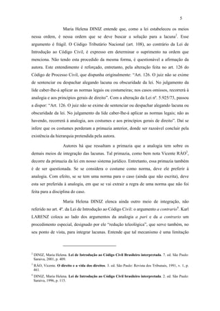 5

                       Maria Helena DINIZ entende que, como a lei estabeleceu os meios
nessa ordem, é nessa ordem que se deve buscar a solução para a lacuna2. Esse
argumento é frágil. O Código Tributário Nacional (art. 108), ao contrário da Lei de
Introdução ao Código Civil, é expresso em determinar o suprimento na ordem que
menciona. Não tendo esta procedido da mesma forma, é questionável a afirmação da
autora. Este entendimento é reforçado, entretanto, pela alteração feita no art. 126 do
Código de Processo Civil, que dispunha originalmente: “Art. 126. O juiz não se exime
de sentenciar ou despachar alegando lacuna ou obscuridade da lei. No julgamento da
lide caber-lhe-á aplicar as normas legais ou costumeiras; nos casos omissos, recorrerá à
analogia e aos princípios gerais de direito”. Com a alteração da Lei nº. 5.925/73, passou
a dispor: “Art. 126. O juiz não se exime de sentenciar ou despachar alegando lacuna ou
obscuridade da lei. No julgamento da lide caber-lhe-á aplicar as normas legais; não as
havendo, recorrerá à analogia, aos costumes e aos princípios gerais de direito”. Daí se
infere que os costumes perderam a primazia anterior, donde ser razoável concluir pela
existência da hierarquia pretendida pela autora.

                       Autores há que ressaltam a primazia que a analogia tem sobre os
demais meios de integração das lacunas. Tal primazia, como bem nota Vicente RÁO3,
decorre da primazia da lei em nosso sistema jurídico. Entretanto, essa primazia também
é de ser questionada. Se se considera o costume como norma, deve ele preferir à
analogia. Com efeito, se se tem uma norma para o caso (ainda que não escrita), deve
esta ser preferida à analogia, em que se vai extrair a regra de uma norma que não foi
feita para a disciplina do caso.

                       Maria Helena DINIZ elenca ainda outro meio de integração, não
referido no art. 4º. da Lei de Introdução ao Código Civil: o argumento a contrario4. Karl
LARENZ coloca ao lado dos argumentos da analogia a pari e da a contrario um
procedimento especial, designado por ele “redução teleológica”, que serve também, no
seu ponto de vista, para integrar lacunas. Entende que tal mecanismo é uma limitação



2
    DINIZ, Maria Helena. Lei de Introdução ao Código Civil Brasileiro interpretada. 7. ed. São Paulo:
    Saraiva, 2001, p. 409.
3
    RÁO, Vicente. O direito e a vida dos direitos. 3. ed. São Paulo: Revista dos Tribunais, 1991, v. 1, p.
    461.
4
    DINIZ, Maria Helena. Lei de Introdução ao Código Civil brasileiro interpretada. 2. ed. São Paulo:
    Saraiva, 1996, p. 115.
 