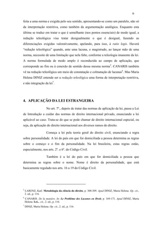 6

feita a uma norma e exigida pelo seu sentido, apresentando-se como um paralelo, não só
da interpretação restritiva, como também da argumentação analógica. Enquanto esta
última se traduz em tratar o que é semelhante (nos pontos essenciais) de modo igual, a
redução teleológica visa tratar desigualmente o que é desigual, fazendo as
diferenciações exigidas valorativamente, apelando, para isso, à ratio legis. Haverá
“redução teleológica” quando, ante uma lacuna, o magistrado, ao lançar mão de uma
norma, necessite de uma limitação que nela falte, conforme a teleologia imanente da lei.
A norma formulada de modo amplo é reconduzida ao campo de aplicação, que
corresponde ao fim ou à conexão de sentido dessa mesma norma5. CANARIS também
vê na redução teleológica um meio de constatação e colmatação de lacunas6. Mas Maria
Helena DINIZ entende ser a redução teleológica uma forma de interpretação restritiva,
e não integração da lei7.




4. APLICAÇÃO DA LEI ESTRANGEIRA

                        No art. 7º., depois de tratar das normas de aplicação da lei, passa a Lei
de Introdução a cuidar das normas de direito internacional privado, enunciando a lei
aplicável ao caso. Trata-se do que se pode chamar de direito internacional especial, ou
seja, da aplicação do direito internacional aos diversos ramos do direito.

                        Começa a lei pela teoria geral do direito civil, enunciando a regra
sobre personalidade. A lei do país em que for domiciliada a pessoa determina as regras
sobre o começo e o fim da personalidade. Na lei brasileira, estas regras estão,
especialmente, nos arts. 2º. e 6º. do Código Civil.

                        Também é a lei do país em que for domiciliada a pessoa que
determina as regras sobre o nome. Nome é direito da personalidade, que está
basicamente regulado nos arts. 16 a 19 do Código Civil.




5
    LARENZ, Karl. Metodologia da ciência do direito, p. 308-309. Apud DINIZ, Maria Helena. Op. cit.,
    2. ed., p. 116.
6
    CANARIS. De la manière. In: Le Problème des Lacunes en Droit, p. 169-171. Apud DINIZ, Maria
    Helena. Lei... cit., 2. ed., p. 116.
7
    DINIZ, Maria Helena. Op. cit., 2. ed., p. 116.
 