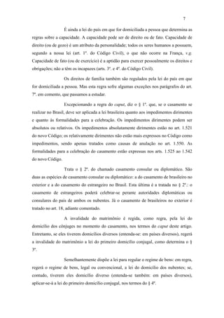7

                  É ainda a lei do país em que for domiciliada a pessoa que determina as
regras sobre a capacidade. A capacidade pode ser de direito ou de fato. Capacidade de
direito (ou de gozo) é um atributo da personalidade; todos os seres humanos a possuem,
segundo a nossa lei (art. 1º. do Código Civil), o que não ocorre na França, v.g.
Capacidade de fato (ou de exercício) é a aptidão para exercer pessoalmente os direitos e
obrigações; não a têm os incapazes (arts. 3º. e 4º. do Código Civil).

                  Os direitos de família também são regulados pela lei do país em que
for domiciliada a pessoa. Mas esta regra sofre algumas exceções nos parágrafos do art.
7º. em comento, que passamos a estudar.

                  Excepcionando a regra do caput, diz o § 1º. que, se o casamento se
realizar no Brasil, deve ser aplicada a lei brasileira quanto aos impedimentos dirimentes
e quanto às formalidades para a celebração. Os impedimentos dirimentes podem ser
absolutos ou relativos. Os impedimentos absolutamente dirimentes estão no art. 1.521
do novo Código; os relativamente dirimentes não estão mais expressos no Código como
impedimentos, sendo apenas tratados como causas de anulação no art. 1.550. As
formalidades para a celebração do casamento estão expressas nos arts. 1.525 ao 1.542
do novo Código.

                  Trata o § 2º. do chamado casamento consular ou diplomático. São
duas as espécies de casamento consular ou diplomático: a do casamento de brasileiro no
exterior e a do casamento do estrangeiro no Brasil. Esta última é a tratada no § 2º.: o
casamento de estrangeiros poderá celebrar-se perante autoridades diplomáticas ou
consulares do país de ambos os nubentes. Já o casamento de brasileiros no exterior é
tratado no art. 18, adiante comentado.

                  A invalidade do matrimônio é regida, como regra, pela lei do
domicílio dos cônjuges no momento do casamento, nos termos do caput deste artigo.
Entretanto, se eles tiverem domicílios diversos (entenda-se: em países diversos), regerá
a invalidade do matrimônio a lei do primeiro domicílio conjugal, como determina o §
3º.

                  Semelhantemente dispõe a lei para regular o regime de bens: em regra,
regerá o regime de bens, legal ou convencional, a lei do domicílio dos nubentes; se,
contudo, tiverem eles domicílio diverso (entenda-se também: em países diversos),
aplicar-se-á a lei do primeiro domicílio conjugal, nos termos do § 4º.
 