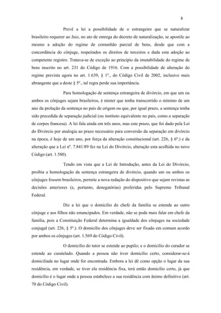 8

                  Prevê a lei a possibilidade de o estrangeiro que se naturalizar
brasileiro requerer ao Juiz, no ato de entrega do decreto de naturalização, se apostile ao
mesmo a adoção do regime de comunhão parcial de bens, desde que com a
concordância do cônjuge, respeitados os direitos de terceiros e dada esta adoção ao
competente registro. Tratava-se de exceção ao princípio da imutabilidade do regime de
bens inscrito no art. 231 do Código de 1916. Com a possibilidade de alteração do
regime prevista agora no art. 1.639, § 1º., do Código Civil de 2002, inclusive mais
abrangente que a deste § 5º., tal regra perde sua importância.

                  Para homologação de sentença estrangeira de divórcio, em que um ou
ambos os cônjuges sejam brasileiros, é mister que tenha transcorrido o mínimo de um
ano da prolação da sentença no país de origem ou que, por igual prazo, a sentença tenha
sido precedida de separação judicial (ou instituto equivalente no país, como a separação
de corpos francesa). A lei fala ainda em três anos, mas este prazo, que foi dado pela Lei
do Divórcio por analogia ao prazo necessário para conversão da separação em divórcio
na época, é hoje de um ano, por força da alteração constitucional (art. 226, § 6º.) e da
alteração que a Lei nº. 7.841/89 fez na Lei do Divórcio, alteração esta acolhida no novo
Código (art. 1.580).

                  Tendo em vista que a Lei de Introdução, antes da Lei do Divórcio,
proibia a homologação da sentença estrangeira de divórcio, quando um ou ambos os
cônjuges fossem brasileiros, permite a nova redação do dispositivo que sejam revistas as
decisões anteriores (e, portanto, denegatórias) proferidas pelo Supremo Tribunal
Federal.

                  Diz a lei que o domicílio do chefe da família se estende ao outro
cônjuge e aos filhos não emancipados. Em verdade, não se pode mais falar em chefe da
família, pois a Constituição Federal determina a igualdade dos cônjuges na sociedade
conjugal (art. 226, § 5º.). O domicílio dos cônjuges deve ser fixado em comum acordo
por ambos os cônjuges (art. 1.569 do Código Civil).

                  O domicílio do tutor se estende ao pupilo; e o domicílio do curador se
estende ao curatelado. Quando a pessoa não tiver domicílio certo, considerar-se-á
domiciliada no lugar onde for encontrada. Embora a lei dê como opção o lugar da sua
residência, em verdade, se tiver ela residência fixa, terá então domicílio certo, já que
domicílio é o lugar onde a pessoa estabelece a sua residência com ânimo definitivo (art.
70 do Código Civil).
 