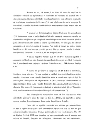 9

                  Trata-se no art. 18, como já se disse, de uma das espécies de
casamento consular ou diplomático: o casamento de brasileiro no exterior. Dá o
dispositivo competência às autoridades consulares brasileiras para celebrar o casamento
de brasileiros e os mais atos de Registro Civil e de tabelionato, inclusive o registro de
nascimento e de óbito dos filhos de brasileiro ou brasileira nascidos no país da sede do
Consulado.

                  A anterior Lei de Introdução ao Código Civil, que foi aprovada em
1916 junto com o nosso primeiro Código Civil, não tratava de casamento consular ou
diplomático, mas já dizia que os agentes consulares poderiam servir de oficial público
para celebrar testamento, donde se inferia a possibilidade, por analogia, de celebrar
casamentos. A nova Lei, agora, é expressa. Para tanto, é mister que ambos sejam
brasileiros e a lei local tem que permitir que seja feito por agente consular brasileiro,
nos termos do Decreto nº. 24.113/1924, art. 13, parágrafo único.

                  A Lei de Registros Públicos (Lei nº. 6.015/73) mandava registrar o
casamento no Brasil por meio de envio de segunda via do assento (art. 32, § 1º.); agora
isto é incumbência dos cônjuges, conforme determina o art. 1.544 do novo Código
Civil.

                  A mesma lei que alterou a redação do art. 18 da Lei de Introdução,
introduziu nesta lei o art. 19, para ressalvar a validade dos atos indicados no artigo
anterior, celebrados pelos cônsules brasileiros entre a entrada em vigor da Lei de
Introdução e a alteração do art. 18 pela Lei nº. 3.238/57, desde que satisfaçam todos os
requisitos legais. Trata-se, na verdade, de ressalva desnecessária, tendo em vista que a
alteração feita no art. 18 é meramente redacional (a redação original falava: “Tratando-
se de brasileiros ausentes de seu domicílio no país, são competentes...”).

                  Se a celebração dos atos descritos no art. 18 tiver sido recusada pelas
autoridades consulares antes da edição da Lei nº. 3.238/57, foi facultado às partes
renovar o pedido dentro de noventa dias a contar da publicação desta lei.

                  Passa a lei, em seguida, a tratar dos bens, dizendo que, para qualificar
os bens e regular as relações a eles concernentes, aplicar-se-á a lei do país em que
estiverem situados. No caso do Brasil, a qualificação dos bens consta dos arts. 79 a 103
do Código Civil de 2002, que classifica os bens, considerados em si mesmos, em
móveis ou imóveis, fungíveis ou infungíveis, consumíveis ou não consumíveis,
 