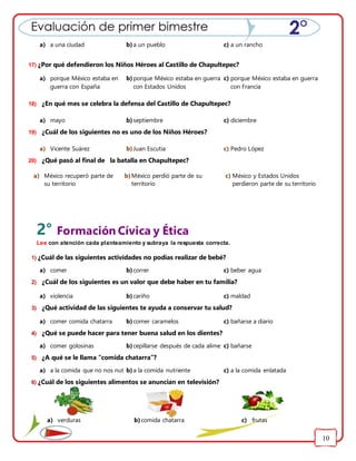 10
17) ¿Por qué defendieron los Niños Héroes al Castillo de Chapultepec?
18) ¿En qué mes se celebra la defensa del Castillo de Chapultepec?
19) ¿Cuál de los siguientes no es uno de los Niños Héroes?
20) ¿Qué pasó al final de la batalla en Chapultepec?
2° Formación Cívica y Ética
Lee con atención cada planteamiento y subraya la respuesta correcta.
1) ¿Cuál de las siguientes actividades no podías realizar de bebé?
2) ¿Cuál de los siguientes es un valor que debe haber en tu familia?
3) ¿Qué actividad de las siguientes te ayuda a conservar tu salud?
4) ¿Qué se puede hacer para tener buena salud en los dientes?
5) ¿A qué se le llama “comida chatarra”?
6) ¿Cuál de los siguientes alimentos se anuncian en televisión?
a) a una ciudad b)a un pueblo c) a un rancho
a) porque México estaba en
guerra con España
b)porque México estaba en guerra
con Estados Unidos
c) porque México estaba en guerra
con Francia
a) mayo b)septiembre c) diciembre
a) Vicente Suárez b)Juan Escutia c) Pedro López
a) México recuperó parte de
su territorio
b)México perdió parte de su
territorio
c) México y Estados Unidos
perdieron parte de su territorio
a) comer b)correr c) beber agua
a) violencia b)cariño c) maldad
a) comer comida chatarra b)comer caramelos c) bañarse a diario
a) comer golosinas b)cepillarse después de cada alimentoc) bañarse
a) a la comida que no nos nutreb)a la comida nutriente c) a la comida enlatada
a) verduras b)comida chatarra c) frutas
 
