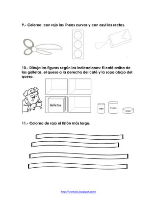 9.- Colorea con rojo las líneas curvas y con azul las rectas.




10.- Dibuja las figuras según las indicaciones: El café arriba de
las galletas, el queso a la derecha del café y la sopa abajo del
queso.




11.- Colorea de rojo el listón más largo.




                       http://jromo05.blogspot.com/
 