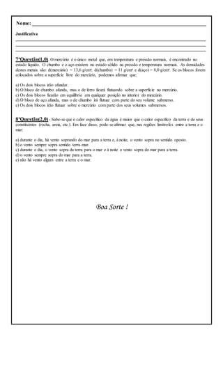 Nome: ________________________________________________________________
Justificativa
_______________________________________________________________________________________
_______________________________________________________________________________________
_______________________________________________________________________________________
7ªQuestão(1,0). O mercúrio é o único metal que, em temperatura e pressão normais, é encontrado no
estado líquido. O chumbo e o aço existem no estado sólido na pressão e temperatura normais. As densidades
destes metais são: d(mercúrio) = 13,6 g/cm³; d(chumbo) = 11 g/cm³ e d(aço) = 8,0 g/cm³. Se os blocos forem
colocados sobre a superfície livre do mercúrio, podemos afirmar que:
a) Os dois blocos irão afundar.
b) O bloco de chumbo afunda, mas o de ferro ficará flutuando sobre a superfície no mercúrio.
c) Os dois blocos ficarão em equilíbrio em qualquer posição no interior do mercúrio.
d) O bloco de aço afunda, mas o de chumbo irá flutuar com parte do seu volume submerso.
e) Os dois blocos irão flutuar sobre o mercúrio com parte dos seus volumes submersos.
8ªQuestão(2,0) - Sabe-se que o calor específico da água é maior que o calor específico da terra e de seus
constituintes (rocha, areia, etc.). Em face disso, pode-se afirmar que, nas regiões limítrofes entre a terra e o
mar:
a) durante o dia, há vento soprando do mar para a terra e, à noite, o vento sopra no sentido oposto.
b) o vento sempre sopra sentido terra-mar.
c) durante o dia, o vento sopra da terra para o mar e à noite o vento sopra do mar para a terra.
d) o vento sempre sopra do mar para a terra.
e) não há vento algum entre a terra e o mar.
Boa Sorte !
 