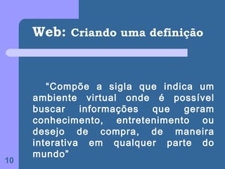 Web: Criando uma definição


        “Compõe a sigla que indica um
     ambiente virtual onde é possível
     buscar    informações que  geram
     conhecimento, entretenimento ou
     desejo de compra, de maneira
     interativa em qualquer parte do
     mundo”
10
 