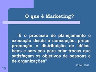 O que é Marketing?


       “É o processo de planejamento e
     execução desde a concepção, preço,
     promoção e distribuição de idéias,
     bens e serviços para criar trocas que
     satisfaçam os objetivos de pessoas e
     de organizações”
                                   Kotler, 2002
15
 