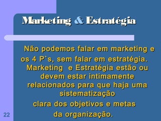 Marketing & Estratégia

      Não podemos falar em marketing e
     os 4 P`s, sem falar em estratégia.
      Marketing e Estratégia estão ou
           devem estar intimamente
       relacionados para que haja uma
                sistematização
         clara dos objetivos e metas
22             da organização.
 