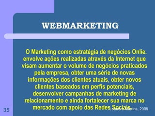 WEBMARKETING

       O Marketing como estratégia de negócios Onlie.
     envolve ações realizadas através da Internet que
     visam aumentar o volume de negócios praticados
           pela empresa, obter uma série de novas
        informações dos clientes atuais, obter novos
           clientes baseados em perfis potenciais,
          desenvolver campanhas de marketing de
      relacionamento e ainda fortalecer sua marca no
35        mercado com apoio das RedesLeandro Martins, 2009
                                         Sociais.
 