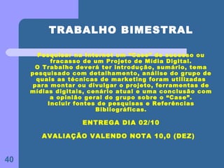 TRABALHO BIMESTRAL

        Pesquisar na Internet um “Case” de sucesso ou
           fracasso de um Projeto de Mídia Digital.
       O Trabalho deverá ter introdução, sumário, tema
     pesquisado com detalhamento, análise do grupo de
       quais as técnicas de marketing foram utilizadas
      para montar ou divulgar o projeto, ferramentas de
     mídias digitais, cenário atual e uma conclusão com
           a opinião geral do grupo sobre o “Case”.
          Incluir fontes de pesquisas e Referências
                        Bibliográficas.

                   ENTREGA DIA 02/10

        AVALIAÇÃO VALENDO NOTA 10,0 (DEZ)


40
 