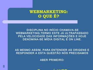 WEBMARKETING:
               O QUE É?


          DISCIPLINA NO INÍCIO CHAMAVA-SE
    WEBMARKETING,TERMO ESTE JÁ ULTRAPASSADO
     PELA VELOCIDADE DAS INFORMAÇÕES E HOJE
       DENOMINA-SE MÍDIA DIGITAL E ON LINE.



    AS MESMO ASSIM, PARA ENTENDER AS ORIGENS E
     RESPONDER A ESTA QUESTÃO NÓS PRECISAMOS

                  ABER PRIMEIRO:

8
 