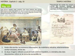 Uma pintura também pode constituir uma fonte histórica não escrita.
Reprodução da obra Uma senhora de algumas posses em sua casa, produzida
pelo pintor francês Jean-Baptiste Debret, que retratou cenas da sociedade e das
paisagens brasileiras na primeira metade do século XIX.
Reprodução de recibo de compra e
venda de escravo, datado de
15/12/1858. esse é um dos diversos
exemplos de fonte escrita.
1. Fonte não escrita- há inúmeras informações: de mobiliário, estuário, relacionamento
senhor-escravos, etnias etc.
2. As duas imagens referem-se ao período colonial brasileiro, e a temática dos dois
documentos refere-se ao tema da escravidão no Brasil
Pág. 13
HISTÓRIA . Capítulo 1 – pág. 10 TEMPO E HISTÓRIA
 