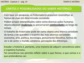 HISTÓRIA . Capítulo 1 – pág. 10 TEMPO E HISTÓRIA
LIMITES E POSSIBILIDADES DO SABER HISTÓRICO
• Com base em pesquisas, os historiadores procuram reconstituir as
formas de viver em determinada sociedade.
• Podem propor interpretações sobre como diversas ações humanas
desencadearam mudanças ou preservaram continuidades ao longo do
tempo.
• O trabalho do historiador pode ter como objeto uma imensa variedade
de temas e de questões a respeito das mais diversas sociedades
economia, arte, política, tecnologia, pensamento filosófico, formas de
ver e de sentir o mundo, cotidiano, percepção das diferenças.
Estudar a história é, portanto, uma maneira de adquirir consciência sobre
a trajetória humana.
Tal consciência nos permite refletir sobre o que fomos, o que somos e o
que pretendemos ser.
 