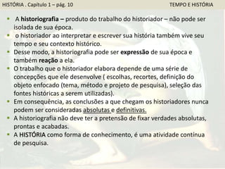 HISTÓRIA . Capítulo 1 – pág. 10 TEMPO E HISTÓRIA
 A historiografia – produto do trabalho do historiador – não pode ser
isolada de sua época.
 o historiador ao interpretar e escrever sua história também vive seu
tempo e seu contexto histórico.
 Desse modo, a historiografia pode ser expressão de sua época e
também reação a ela.
 O trabalho que o historiador elabora depende de uma série de
concepções que ele desenvolve ( escolhas, recortes, definição do
objeto enfocado (tema, método e projeto de pesquisa), seleção das
fontes históricas a serem utilizadas).
 Em consequência, as conclusões a que chegam os historiadores nunca
podem ser consideradas absolutas e definitivas.
 A historiografia não deve ter a pretensão de fixar verdades absolutas,
prontas e acabadas.
 A HISTÓRIA como forma de conhecimento, é uma atividade contínua
de pesquisa.
 