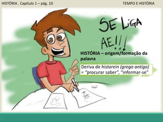 HISTÓRIA . Capítulo 1 – pág. 10 TEMPO E HISTÓRIA
HISTÓRIA – origem/formação da
palavra
Deriva de historein (grego antigo)
= “procurar saber”, “informar-se”
 