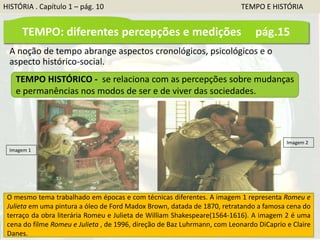 A noção de tempo abrange aspectos cronológicos, psicológicos e o
aspecto histórico-social.
TEMPO HISTÓRICO - se relaciona com as percepções sobre mudanças
e permanências nos modos de ser e de viver das sociedades.
O mesmo tema trabalhado em épocas e com técnicas diferentes. A imagem 1 representa Romeu e
Julieta em uma pintura a óleo de Ford Madox Brown, datada de 1870, retratando a famosa cena do
terraço da obra literária Romeu e Julieta de William Shakespeare(1564-1616). A imagem 2 é uma
cena do filme Romeu e Julieta , de 1996, direção de Baz Luhrmann, com Leonardo DiCaprio e Claire
Danes.
Imagem 1
Imagem 2
TEMPO: diferentes percepções e medições pág.15
HISTÓRIA . Capítulo 1 – pág. 10 TEMPO E HISTÓRIA
 