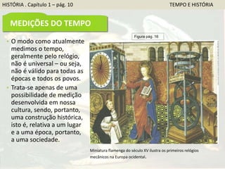 HISTÓRIA . Capítulo 1 – pág. 10 TEMPO E HISTÓRIA
MEDIÇÕES DO TEMPO
• O modo como atualmente
medimos o tempo,
geralmente pelo relógio,
não é universal – ou seja,
não é válido para todas as
épocas e todos os povos.
• Trata-se apenas de uma
possibilidade de medição
desenvolvida em nossa
cultura, sendo, portanto,
uma construção histórica,
isto é, relativa a um lugar
e a uma época, portanto,
a uma sociedade.
Figura pág. 16
Miniatura flamenga do século XV ilustra os primeiros relógios
mecânicos na Europa ocidental.
 