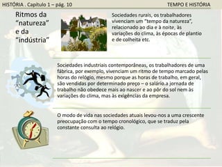 Ritmos da
“natureza”
e da
“indústria”
Sociedades rurais, os trabalhadores
vivenciam um “tempo da natureza”,
relacionado ao dia e à noite, às
variações do clima, às épocas de plantio
e de colheita etc.
Sociedades industriais contemporâneas, os trabalhadores de uma
fábrica, por exemplo, vivenciam um ritmo de tempo marcado pelas
horas do relógio, mesmo porque as horas de trabalho, em geral,
são vendidas por determinado preço – o salário.a jornada de
trabalho não obedece mais ao nascer e ao pôr do sol nem às
variações do clima, mas às exigências da empresa.
O modo de vida nas sociedades atuais levou-nos a uma crescente
preocupação com o tempo cronológico, que se traduz pela
constante consulta ao relógio.
HISTÓRIA . Capítulo 1 – pág. 10 TEMPO E HISTÓRIA
 