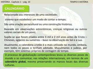 Relacionado aos interesses de uma sociedade;
sistema que estabelece um modo de contar o tempo;
São uma criação sociocultural ou uma construção histórica;
Baseado em observações astronômicas, crenças religiosas ou outros
valores sociais de um povo;
Supõe-se que foram criados entre 3 mil e 2 mil anos antes de Cristo –
Chineses, egípcios ou sumérios – base na observação do Sol e a Lua.
Atualmente, o calendário cristão é o mais utilizado no mundo, embora,
nem todos os povos o tenham adotado. Muçulmanos e judeus, por
exemplo, têm sistemas próprios de contagem de tempo.
O processo de globalização contemporâneo levou os diversos povos do
mundo a se comunicar, nas relações internacionais, em termos de um
calendário global, mesmo preservando os marcos locais das diversas
culturas.
HISTÓRIA . Capítulo 1 – pág. 10 TEMPO E HISTÓRIA
CALENDÁRIO
 